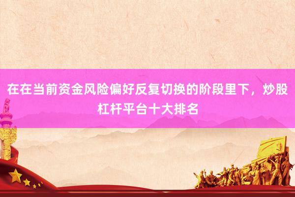 在在当前资金风险偏好反复切换的阶段里下，炒股杠杆平台十大排名