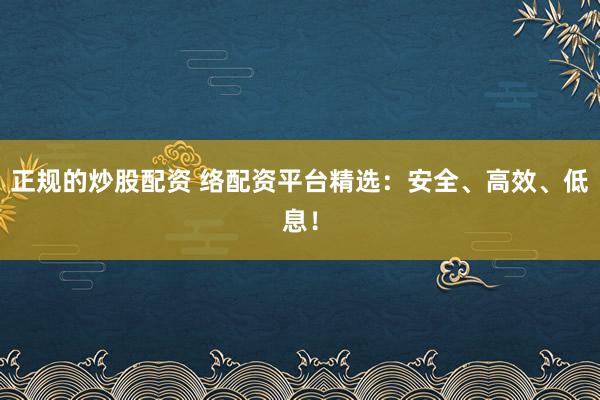 正规的炒股配资 络配资平台精选：安全、高效、低息！