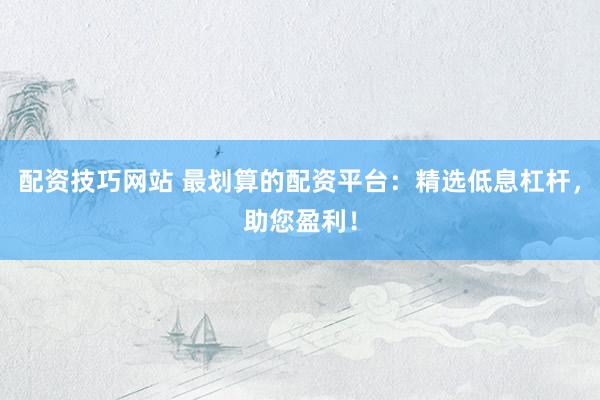 配资技巧网站 最划算的配资平台：精选低息杠杆，助您盈利！