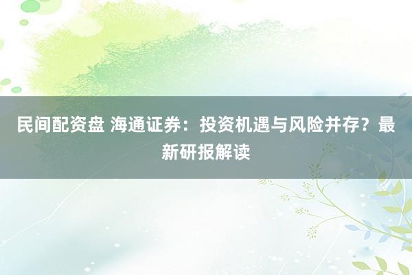 民间配资盘 海通证券：投资机遇与风险并存？最新研报解读