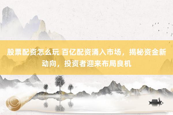 股票配资怎么玩 百亿配资涌入市场，揭秘资金新动向，投资者迎来布局良机
