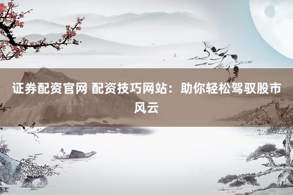 证券配资官网 配资技巧网站：助你轻松驾驭股市风云
