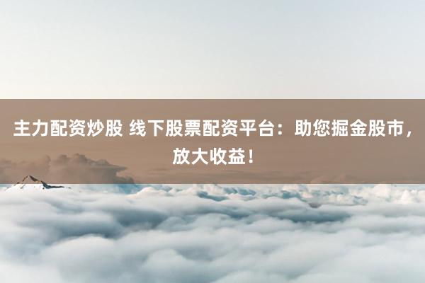 主力配资炒股 线下股票配资平台：助您掘金股市，放大收益！
