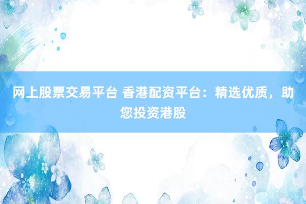 网上股票交易平台 香港配资平台：精选优质，助您投资港股