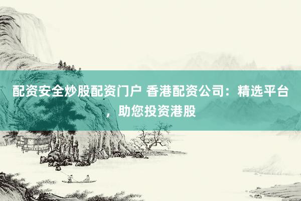 配资安全炒股配资门户 香港配资公司：精选平台，助您投资港股