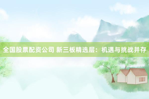 全国股票配资公司 新三板精选层：机遇与挑战并存