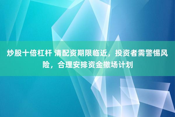 炒股十倍杠杆 清配资期限临近，投资者需警惕风险，合理安排资金撤场计划