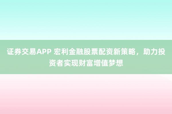 证券交易APP 宏利金融股票配资新策略，助力投资者实现财富增值梦想