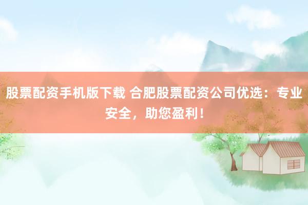 股票配资手机版下载 合肥股票配资公司优选：专业安全，助您盈利！