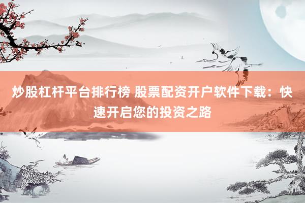 炒股杠杆平台排行榜 股票配资开户软件下载：快速开启您的投资之路