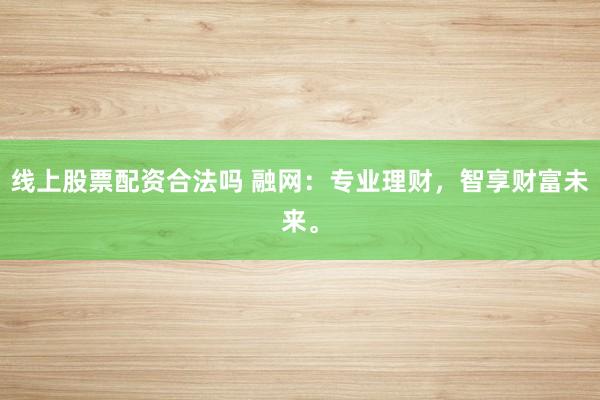 线上股票配资合法吗 融网：专业理财，智享财富未来。
