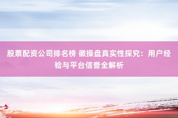股票配资公司排名榜 徽操盘真实性探究：用户经验与平台信誉全解析