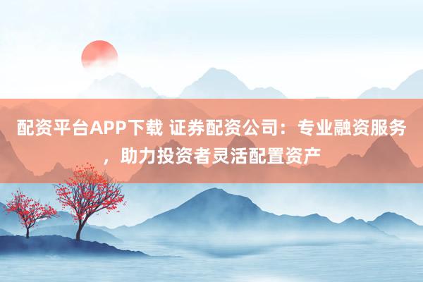 配资平台APP下载 证券配资公司：专业融资服务，助力投资者灵活配置资产