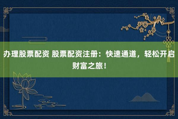 办理股票配资 股票配资注册：快速通道，轻松开启财富之旅！