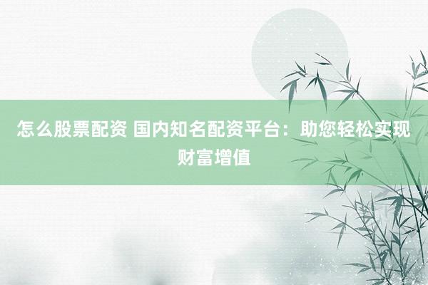 怎么股票配资 国内知名配资平台：助您轻松实现财富增值