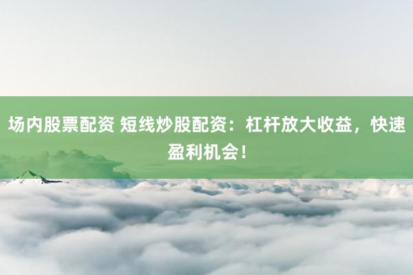 场内股票配资 短线炒股配资：杠杆放大收益，快速盈利机会！