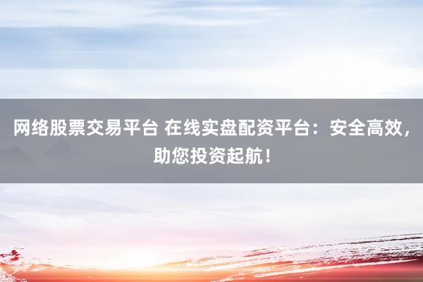 网络股票交易平台 在线实盘配资平台：安全高效，助您投资起航！
