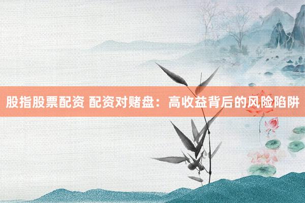 股指股票配资 配资对赌盘：高收益背后的风险陷阱