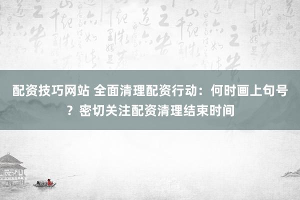 配资技巧网站 全面清理配资行动：何时画上句号？密切关注配资清理结束时间