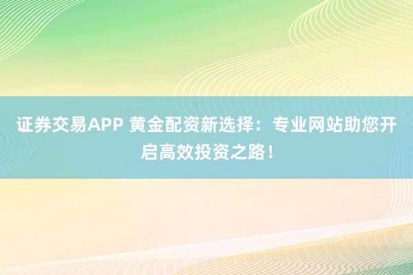 证券交易APP 黄金配资新选择：专业网站助您开启高效投资之路！