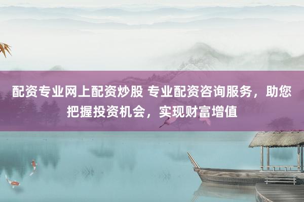 配资专业网上配资炒股 专业配资咨询服务，助您把握投资机会，实现财富增值
