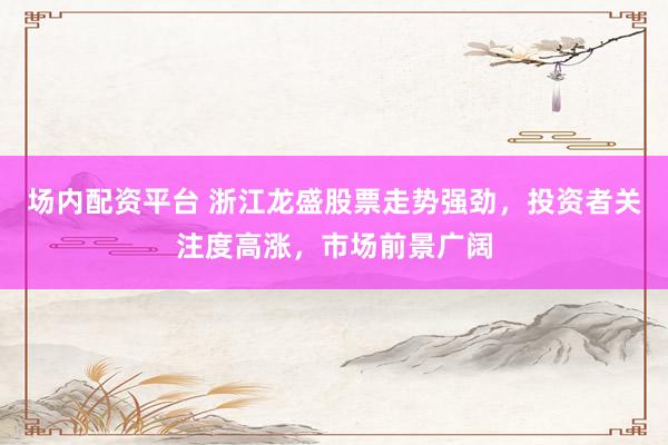 场内配资平台 浙江龙盛股票走势强劲，投资者关注度高涨，市场前景广阔