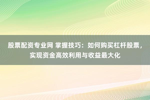 股票配资专业网 掌握技巧：如何购买杠杆股票，实现资金高效利用与收益最大化