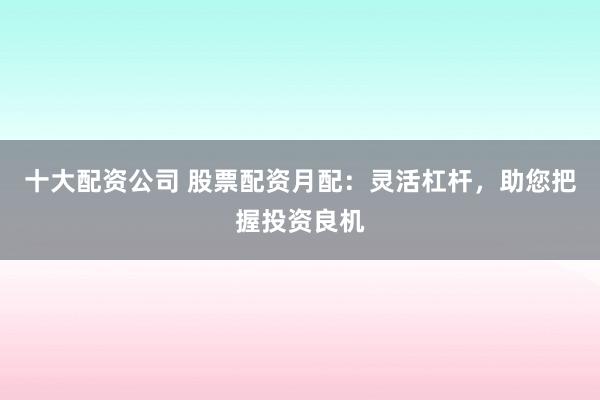 十大配资公司 股票配资月配：灵活杠杆，助您把握投资良机