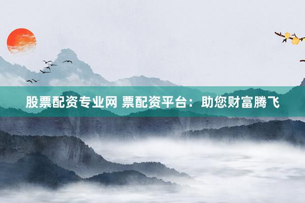 股票配资专业网 票配资平台：助您财富腾飞