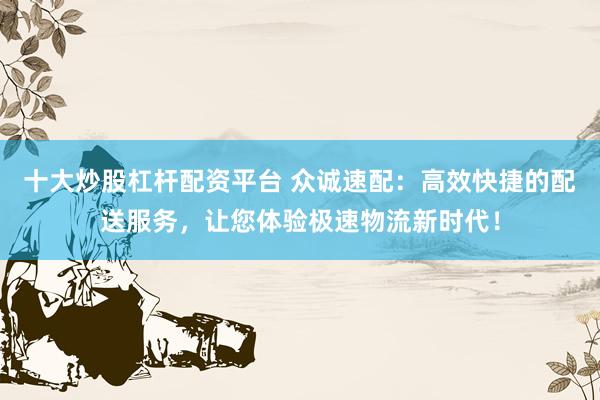 十大炒股杠杆配资平台 众诚速配：高效快捷的配送服务，让您体验极速物流新时代！
