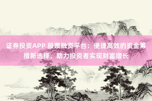 证券投资APP 股票融资平台：便捷高效的资金筹措新选择，助力投资者实现财富增长