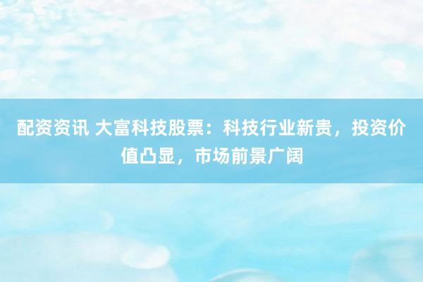 配资资讯 大富科技股票：科技行业新贵，投资价值凸显，市场前景广阔