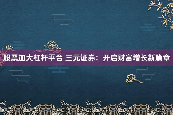 股票加大杠杆平台 三元证券：开启财富增长新篇章
