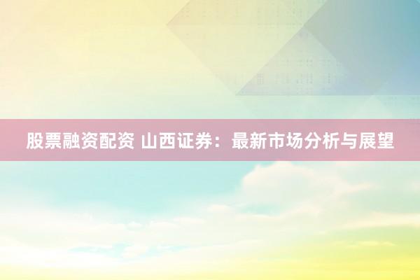股票融资配资 山西证券：最新市场分析与展望
