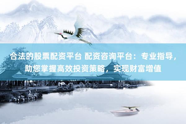 合法的股票配资平台 配资咨询平台：专业指导，助您掌握高效投资策略，实现财富增值