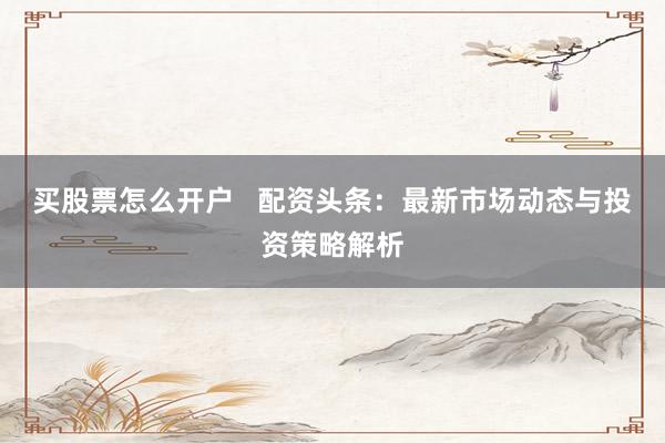 买股票怎么开户   配资头条：最新市场动态与投资策略解析