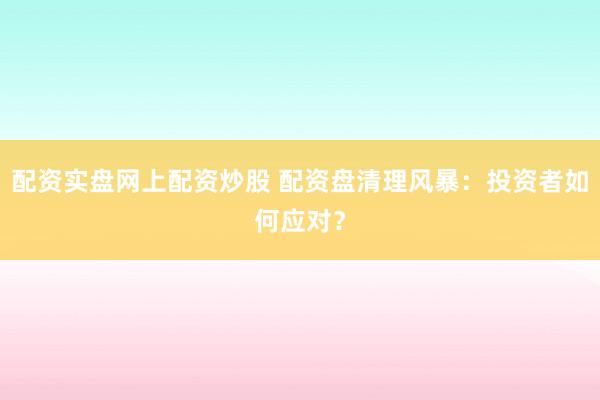 配资实盘网上配资炒股 配资盘清理风暴：投资者如何应对？