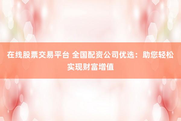 在线股票交易平台 全国配资公司优选：助您轻松实现财富增值