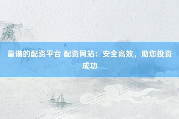 靠谱的配资平台 配资网站：安全高效，助您投资成功
