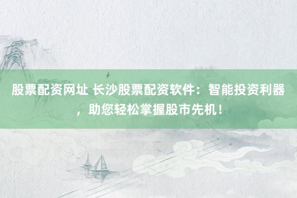 股票配资网址 长沙股票配资软件：智能投资利器，助您轻松掌握股市先机！