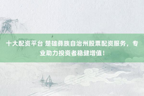 十大配资平台 楚雄彝族自治州股票配资服务，专业助力投资者稳健增值！