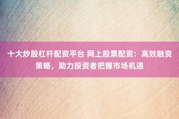 十大炒股杠杆配资平台 网上股票配资：高效融资策略，助力投资者把握市场机遇