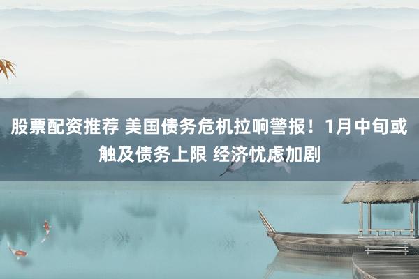 股票配资推荐 美国债务危机拉响警报！1月中旬或触及债务上限 经济忧虑加剧