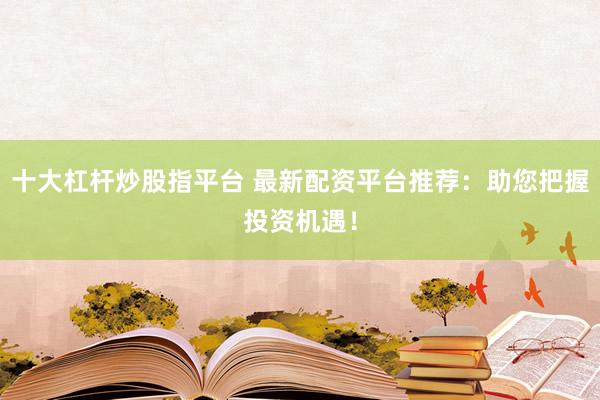 十大杠杆炒股指平台 最新配资平台推荐：助您把握投资机遇！