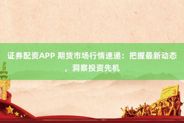 证券配资APP 期货市场行情速递：把握最新动态，洞察投资先机