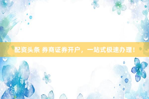 配资头条 券商证券开户，一站式极速办理！