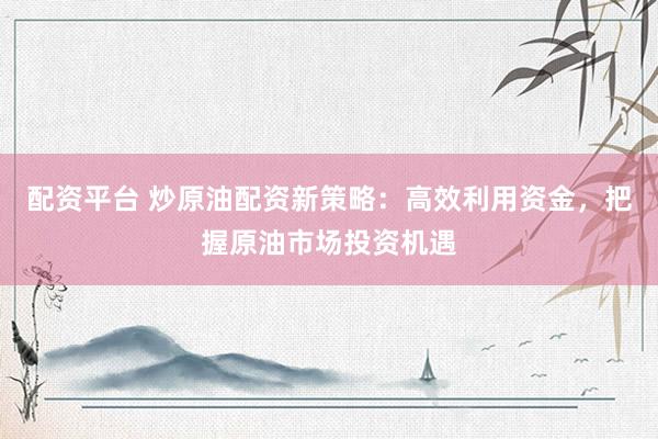 配资平台 炒原油配资新策略：高效利用资金，把握原油市场投资机遇
