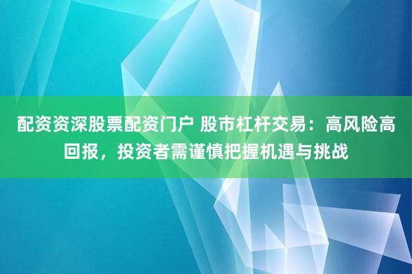 配资资深股票配资门户 股市杠杆交易：高风险高回报，投资者需谨慎把握机遇与挑战