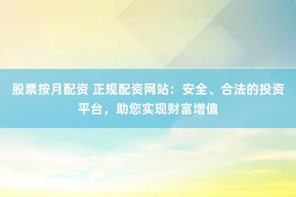 股票按月配资 正规配资网站：安全、合法的投资平台，助您实现财富增值
