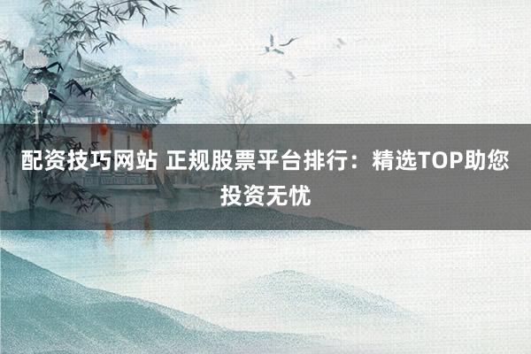 配资技巧网站 正规股票平台排行：精选TOP助您投资无忧